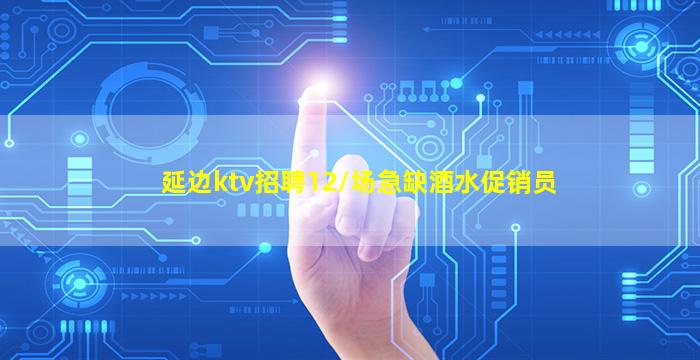 延边ktv招聘12/场急缺酒水促销员